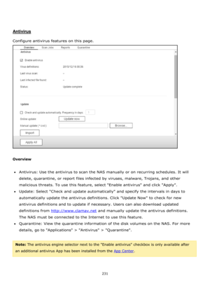 Page 231231 
 
 
 
 
Antivirus 
 
Configure antivirus features on this page.  
 
 
Overview 
 
Antivirus: Use the antivirus to scan the NAS manually or on recurring schedules. It will 
delete, quarantine, or report files infected by viruses, malware, Trojans, and other 
malicious threats. To use this feature, select Enable antivirus and click Apply. 
Update: Select Check and update automatically and specify the intervals in days to 
automatically update the antivirus definitions. Click Update Now to check...