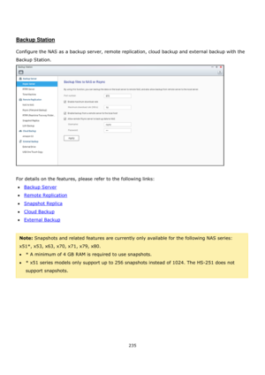 Page 235235 
 
 
 
 
Backup Station 
 
Configure the NAS as a backup server, remote replication, cloud backup and external backup with the 
Backup Station. 
 
 
For details on the features, please refer to the following links: 
Backup Server 
Remote Replication 
Snapshot Replica 
Cloud Backup 
External Backup 
 
Note: Snapshots and related features are currently only available for the following NAS series: 
x51*, x53, x63, x70, x71, x79, x80. 
* A minimum of 4 GB RAM is required to use snapshots....