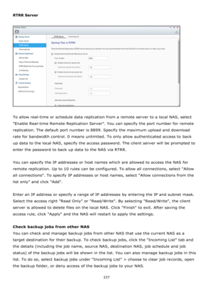 Page 237237 
 
RTRR Server 
 
 
 
To allow real-time or schedule data replication from a remote server to a local NAS, select 
Enable Real-time Remote Replication Server. You can specify the port number for remote 
replication. The default port number is 8899. Specify the maximum upload and download 
rate for bandwidth control. 0 means unlimited. To only allow authenticated access to back 
up data to the local NAS, specify the access password. The client server will be prompted to 
enter the password to back up...