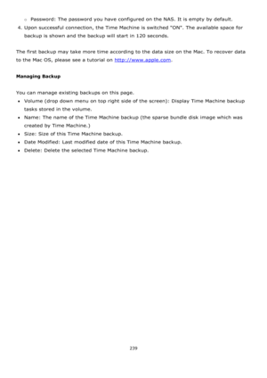 Page 239239 
 
o Password: The password you have configured on the NAS. It is empty by default. 
4. Upon successful connection, the Time Machine is switched ON. The available space for 
backup is shown and the backup will start in 120 seconds. 
 
The first backup may take more time according to the data size on the Mac. To recover data 
to the Mac OS, please see a tutorial on http://www.apple.com. 
 
Managing Backup 
 
You can manage existing backups on this page. 
Volume (drop down menu on top right side of...