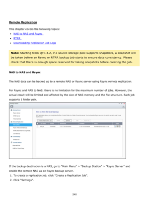 Page 240240 
 
 
 
 
Remote Replication 
 
This chapter covers the following topics: 
NAS to NAS and Rsync  
RTRR  
Downloading Replication Job Logs 
 
Note: Starting from QTS 4.2, if a source storage pool supports snapshots, a snapshot will 
be taken before an Rsync or RTRR backup job starts to ensure data consistency. Please 
check that there is enough space reserved for taking snapshots before creating the job.    
 
NAS to NAS and Rsync  
 
The NAS data can be backed up to a remote NAS or Rsync server...