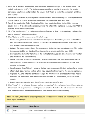 Page 241241 
 
3. Enter the IP address, port number, username and password to login to the remote server. The 
default port number is 873. The login username must have read/write access to the remote 
server and a sufficient quota limit on the server. Click Test to verify the connection, and then 
click Apply. 
4. Specify the local folder by clicking the Source folder box. After expanding and locating the folder, 
double click on it to set it as the directory where the data will be replicated from. 
5. Specify...