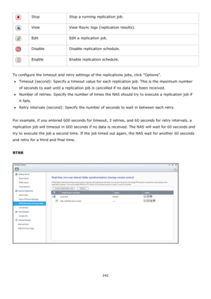 Page 242242 
 
 Stop Stop a running replication job. 
 View View Rsync logs (replication results). 
 Edit Edit a replication job. 
 Disable Disable replication schedule. 
 Enable Enable replication schedule. 
 
To configure the timeout and retry settings of the replications jobs, click Options. 
Timeout (second): Specify a timeout value for each replication job. This is the maximum number 
of seconds to wait until a replication job is cancelled if no data has been received. 
Number of retries: Specify the...