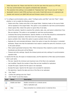 Page 245245 
 
folder drop-down list. Please note that this is only the case when the source is a FTP site. 
Two-way synchronization only supports scheduled data replication.  
The expiration time setting is not available for Replicate Now and Occurs once at in Step 7. 
Bandwidth Control in both RTRR and Rsync only works if both NAS servers of a replication job 
(sender and receiver) are QNAP NAS and use firmware version 3.6 or above.  
 
8. To configure synchronization policy, select Configure policy and...