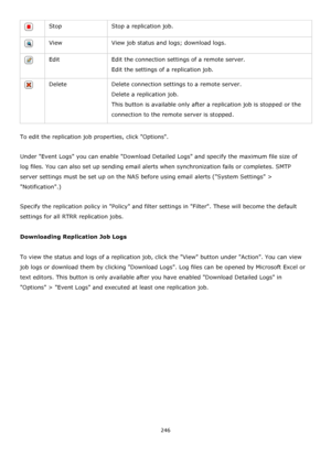 Page 246246 
 
 Stop Stop a replication job. 
 View View job status and logs; download logs. 
 Edit Edit the connection settings of a remote server. 
Edit the settings of a replication job. 
 Delete Delete connection settings to a remote server. 
Delete a replication job. 
This button is available only after a replication job is stopped or the 
connection to the remote server is stopped. 
 
To edit the replication job properties, click Options. 
 
Under Event Logs you can enable Download Detailed Logs and...