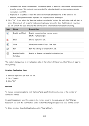 Page 248248 
 
o Compress files during transmission: Enable this option to allow file compression during the data 
transfer process. This option is recommended for a low bandwidth environments or remote 
replication over WAN. 
o Replicate all snapshots: Select this option to replicate all snapshots. If this option is not 
selected, the system will only replicate the snapshot taken by the job. 
9. Click OK. If you select the Execute backup immediately option, the replication task will start at 
once. Otherwise,...