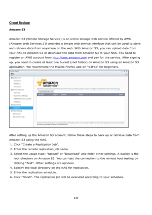 Page 249249 
 
 
 
 
Cloud Backup 
 
Amazon S3 
 
Amazon S3 (Simple Storage Service) is an online storage web service offered by AWS 
(Amazon Web Services.) It provides a simple web service interface that can be used to store 
and retrieve data from anywhere on the web. With Amazon S3, you can upload data from 
your NAS to Amazon S3 or download the data from Amazon S3 to your NAS. You need to 
register an AWS account from http://aws.amazon.com and pay for the service. After signing 
up, you need to create at...