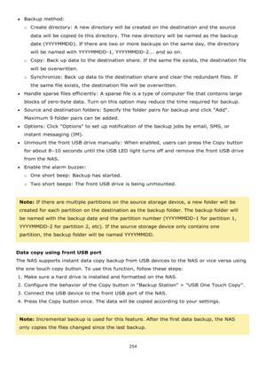 Page 254254 
 
Backup method: 
o Create directory: A new directory will be created on the destination and the source 
data will be copied to this directory. The new directory will be named as the backup 
date (YYYYMMDD). If there are two or more backups on the same day, the directory 
will be named with YYYYMMDD-1, YYYYMMDD-2... and so on. 
o Copy: Back up data to the destination share. If the same file exists, the destination file 
will be overwritten. 
o Synchronize: Back up data to the destination share and...