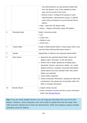 Page 258258 
 
only administrators can permanently delete files 
from File Station; and 2) files deleted by other 
users will be moved to the Trash. 
o Remote mount: Configure the groups of users 
(administrators, administrators group, or specific 
users) that are allowed to use the Remote Mount 
feature. 
Help – Open the File Station Help. 
About – Display information about File Station. 
6 Browsing Mode Select a browsing mode: 
List 
Large icons 
Medium icons 
Small icons 
7 Create folder Create a...