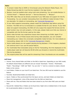 Page 259259 
 
Note:  
To stream media files to HDMI or Chromecast using the Network Media Player, the 
Media Streaming Add-On must first be installed in the App Center. 
Bonjour must be enabled when using multi-zone streaming. You can enable Bonjour in 
Control Panel > Network Service > Service Discovery > Bonjour. 
Only MP4 video files can be directly streamed if your NAS does not support On-the-fly 
Transcoding. You can consider transcoding them into different media formats if they 
are desirable. For...