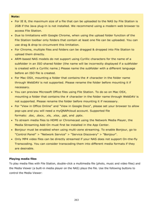 Page 263263 
 
 
Note:  
For IE 8, the maximum size of a file that can be uploaded to the NAS by File Station is 
2GB if the Java plug-in is not installed. We recommend using a modern web browser to 
access File Station.  
Due to limitations with Google Chrome, when using the upload folder function of the 
File Station toolbar only folders that contain at least one file can be uploaded. You can 
use drag & drop to circumvent this limitation. 
For Chrome, multiple files and folders can be dragged & dropped...