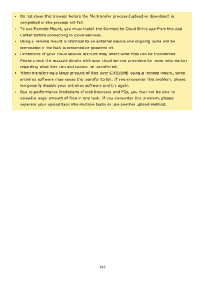Page 269269 
 
Do not close the browser before the file transfer process (upload or download) is 
completed or the process will fail.  
To use Remote Mount, you must install the Connect to Cloud Drive app from the App 
Center before connecting to cloud services.  
Using a remote mount is identical to an external device and ongoing tasks will be 
terminated if the NAS is restarted or powered off. 
Limitations of your cloud service account may affect what files can be transferred. 
Please check the account...