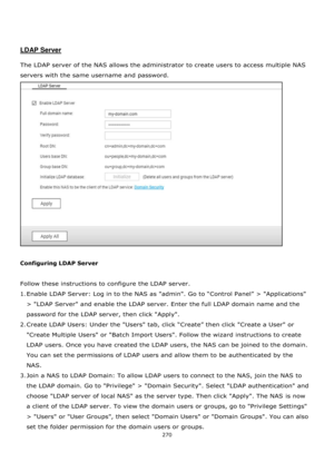 Page 270270 
 
 
 
 
LDAP Server 
 
The LDAP server of the NAS allows the administrator to create users to access multiple NAS 
servers with the same username and password.  
 
 
Configuring LDAP Server 
 
Follow these instructions to configure the LDAP server. 
1. Enable LDAP Server: Log in to the NAS as "admin". Go to “Control Panel” > "Applications" 
> LDAP Server and enable the LDAP server. Enter the full LDAP domain name and the 
password for the LDAP server, then click Apply. 
2. Create...