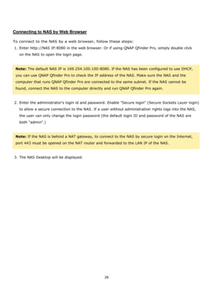 Page 2828 
 
 
 
 
Connecting to NAS by Web Browser 
 
To connect to the NAS by a web browser, follow these steps: 
1. Enter http://NAS IP:8080 in the web browser. Or if using QNAP Qfinder Pro, simply double click 
on the NAS to open the login page. 
 
Note: The default NAS IP is 169.254.100.100:8080. If the NAS has been configured to use DHCP, 
you can use QNAP Qfinder Pro to check the IP address of the NAS. Make sure the NAS and the 
computer that runs QNAP Qfinder Pro are connected to the same subnet. If the...
