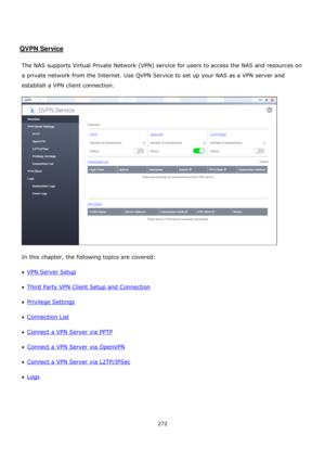 Page 272272 
 
 
 
 
QVPN Service 
 
The NAS supports Virtual Private Network (VPN) service for users to access the NAS and resources on 
a private network from the Internet. Use QVPN Service to set up your NAS as a VPN server and 
establish a VPN client connection. 
 
In this chapter, the following topics are covered: 
VPN Server Setup 
Third Party VPN Client Setup and Connection 
Privilege Settings 
Connection List 
Connect a VPN Server via PPTP 
Connect a VPN Server via OpenVPN 
Connect a VPN...