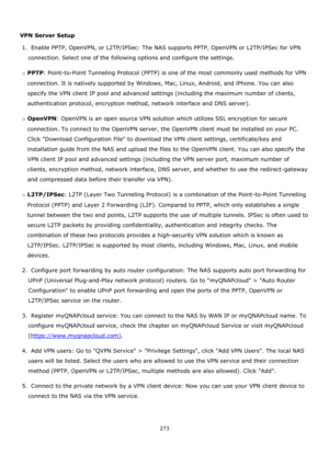 Page 273273 
 
 
VPN Server Setup 
1.  Enable PPTP, OpenVPN, or L2TP/IPSec: The NAS supports PPTP, OpenVPN or L2TP/IPSec for VPN 
connection. Select one of the following options and configure the settings. 
o PPTP: Point-to-Point Tunneling Protocol (PPTP) is one of the most commonly used methods for VPN 
connection. It is natively supported by Windows, Mac, Linux, Android, and iPhone. You can also 
specify the VPN client IP pool and advanced settings (including the maximum number of clients, 
authentication...