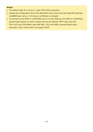 Page 274274 
 
Notes:  
The default NAS IP is 10.0.0.1 under PPTP VPN connection.  
Upload the configuration file to the OpenVPN client every time the OpenVPN settings, 
myQNAPcloud name, or the secure certificate is changed. 
To connect to the PPTP or L2TP/IPSec server on the Internet, the PPTP or L2TP/IPSec 
passthrough options on some routers have to be opened. PPTP uses only port 
TCP-1723 and L2TP/IPSec uses UDP 500, 1701 and 4500; forward those ports 
manually if your router does not support UPnP.  