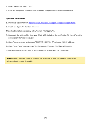 Page 276276 
 
2.  Enter “Name” and select “PPTP”. 
3.  Click the VPN profile and enter your username and password to start the connection. 
 
OpenVPN on Windows 
1.  Download OpenVPN from http://openvpn.net/index.php/open-source/downloads.html/. 
2.  Install the OpenVPN client on Windows. 
The default installation directory is C:\Program Files\OpenVPN. 
3.  Download the settings files from your QNAP NAS, including the certification file “ca.crt” and the 
configuration file “openvpn.ovpn”. 
4.  Open...