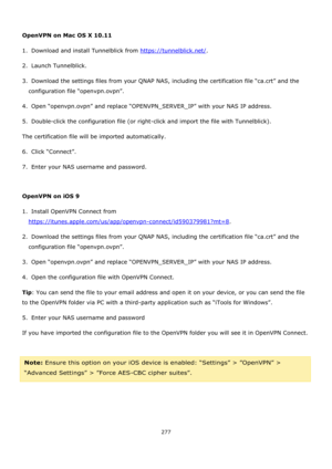 Page 277277 
 
 
OpenVPN on Mac OS X 10.11 
1.  Download and install Tunnelblick from https://tunnelblick.net/. 
2.  Launch Tunnelblick. 
3.  Download the settings files from your QNAP NAS, including the certification file “ca.crt” and the 
configuration file “openvpn.ovpn”. 
4.  Open “openvpn.ovpn” and replace “OPENVPN_SERVER_IP” with your NAS IP address. 
5.  Double-click the configuration file (or right-click and import the file with Tunnelblick). 
The certification file will be imported automatically. 
6....