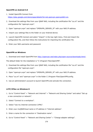 Page 278278 
 
 
OpenVPN on Android 5.0 
1.  Install OpenVPN Connect from 
https://play.google.com/store/apps/details?id=net.openvpn.openvpn&hl=en. 
2.  Download the settings files from your QNAP NAS, including the certification file “ca.crt” and the 
configuration file “openvpn.ovpn”. 
3.  Open “openvpn.ovpn” and replace “OPENVPN_SERVER_IP” with your NAS IP address. 
4.  Import your settings files to the folder on your Android device. 
5.  Launch OpenVPN Connect and select Import in the top-right menu. Find and...