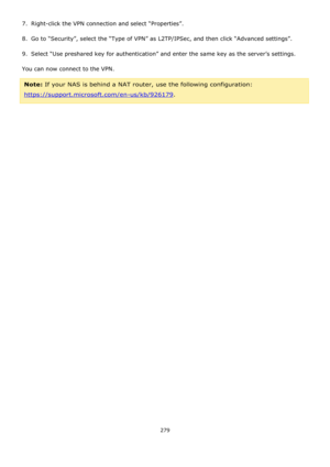 Page 279279 
 
7.  Right-click the VPN connection and select “Properties”. 
8.  Go to “Security”, select the “Type of VPN” as L2TP/IPSec, and then click “Advanced settings”. 
9.  Select “Use preshared key for authentication” and enter the same key as the server’s settings. 
You can now connect to the VPN. 
Note: If your NAS is behind a NAT router, use the following configuration: 
https://support.microsoft.com/en-us/kb/926179.  