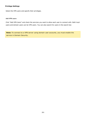 Page 281281 
 
Privilege Settings 
Select the VPN users and specify their privileges. 
 
Add VPN users 
Click Add VPN Users and check the services you want to allow each user to connect with. Both local 
users and domain users can be VPN users. You can also search for users in the search bar. 
 
Note: To connect to a VPN server using domain user accounts, you must enable the 
service in Domain Security.  