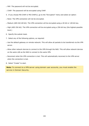 Page 283283 
 
o PAP: The password will not be encrypted. 
o CHAP: The password will be encrypted using CHAP. 
5.  If you choose MS-CHAP or MS-CHAPv2, go to the Encryption menu and select an option: 
o None: The VPN connection will not be encrypted. 
o Medium (AES 40/128 bit): The VPN connection will be encrypted using a 40-bit or 128-bit key. 
o High (AES 256 bit): The VPN connection will be encrypted using a 256-bit key (the highest-possible 
level.) 
6.  Specify the subnet mask. 
7.  Select any of the...