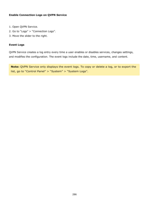 Page 286286 
 
 
Enable Connection Logs on QVPN Service 
 
1. Open QVPN Service. 
2. Go to “Logs” > “Connection Logs”. 
3. Move the slider to the right. 
 
Event Logs 
QVPN Service creates a log entry every time a user enables or disables services, changes settings, 
and modifies the configuration. The event logs include the date, time, username, and content. 
 
Note: QVPN Service only displays the event logs. To copy or delete a log, or to export the 
list, go to “Control Panel” > “System” > “System Logs”.  