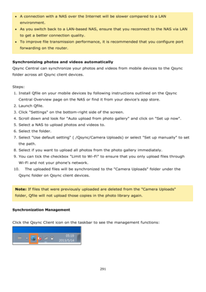 Page 291291 
 
A connection with a NAS over the Internet will be slower compared to a LAN 
environment.  
As you switch back to a LAN-based NAS, ensure that you reconnect to the NAS via LAN 
to get a better connection quality.  
To improve file transmission performance, it is recommended that you configure port 
forwarding on the router. 
 
Synchronizing photos and videos automatically 
Qsync Central can synchronize your photos and videos from mobile devices to the Qsync 
folder across all Qsync client...