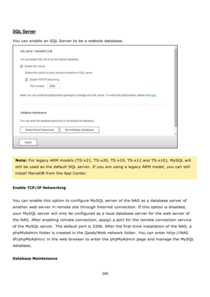 Page 298298 
 
 
 
 
SQL Server 
 
You can enable an SQL Server to be a website database. 
 
 
Note: For legacy ARM models (TS-x21, TS-x20, TS-x19, TS-x12 and TS-x10), MySQL will 
still be used as the default SQL server. If you are using a legacy ARM model, you can still 
install MariaDB from the App Center. 
 
Enable TCP/IP Networking 
 
You can enable this option to configure MySQL server of the NAS as a database server of 
another web server in remote site through Internet connection. If this option is...