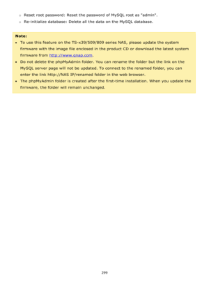 Page 299299 
 
o Reset root password: Reset the password of MySQL root as admin. 
o Re-initialize database: Delete all the data on the MySQL database. 
 
Note:  
To use this feature on the TS-x39/509/809 series NAS, please update the system 
firmware with the image file enclosed in the product CD or download the latest system 
firmware from http://www.qnap.com. 
Do not delete the phpMyAdmin folder. You can rename the folder but the link on the 
MySQL server page will not be updated. To connect to the renamed...