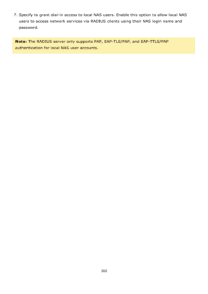 Page 302302 
 
7. Specify to grant dial-in access to local NAS users. Enable this option to allow local NAS 
users to access network services via RADIUS clients using their NAS login name and 
password. 
 
Note: The RADIUS server only supports PAP, EAP-TLS/PAP, and EAP-TTLS/PAP 
authentication for local NAS user accounts.  