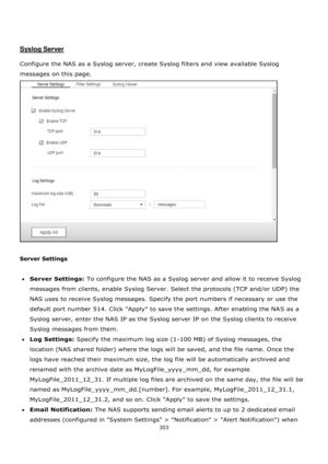 Page 303303 
 
 
 
 
Syslog Server 
 
Configure the NAS as a Syslog server, create Syslog filters and view available Syslog 
messages on this page.  
 
 
Server Settings 
 
Server Settings: To configure the NAS as a Syslog server and allow it to receive Syslog 
messages from clients, enable Syslog Server. Select the protocols (TCP and/or UDP) the 
NAS uses to receive Syslog messages. Specify the port numbers if necessary or use the 
default port number 514. Click Apply to save the settings. After enabling the...