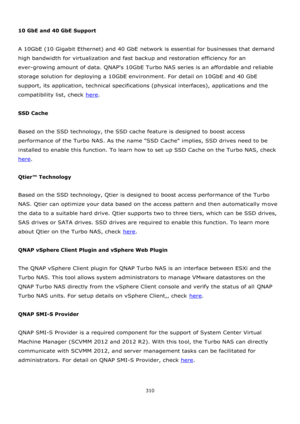 Page 310310 
 
 
10 GbE and 40 GbE Support 
 
A 10GbE (10 Gigabit Ethernet) and 40 GbE network is essential for businesses that demand 
high bandwidth for virtualization and fast backup and restoration efficiency for an 
ever-growing amount of data. QNAPs 10GbE Turbo NAS series is an affordable and reliable 
storage solution for deploying a 10GbE environment. For detail on 10GbE and 40 GbE 
support, its application, technical specifications (physical interfaces), applications and the 
compatibility list, check...