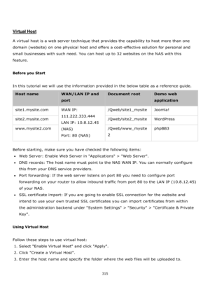 Page 315315 
 
 
 
 
Virtual Host 
 
A virtual host is a web server technique that provides the capability to host more than one 
domain (website) on one physical host and offers a cost-effective solution for personal and 
small businesses with such need. You can host up to 32 websites on the NAS with this 
feature. 
 
Before you Start 
 
In this tutorial we will use the information provided in the below table as a reference guide. 
Host name WAN/LAN IP and 
port 
Document root Demo web 
application...