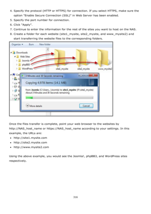Page 316316 
 
4. Specify the protocol (HTTP or HTTPS) for connection. If you select HTTPS, make sure the 
option Enable Secure Connection (SSL) in Web Server has been enabled. 
5. Specify the port number for connection. 
6. Click Apply. 
7. Continue to enter the information for the rest of the sites you want to host on the NAS. 
8. Create a folder for each website (site1_mysite, site2_mysite, and www_mysite2) and 
start transferring the website files to the corresponding folders. 
 
 
Once the files transfer is...