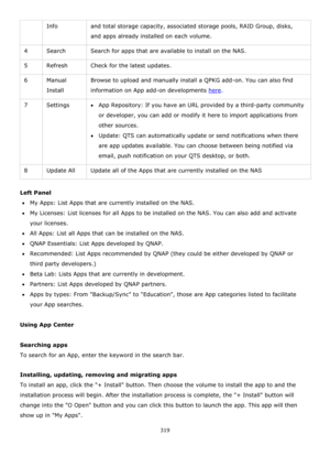 Page 319319 
 
Info and total storage capacity, associated storage pools, RAID Group, disks, 
and apps already installed on each volume. 
4 Search Search for apps that are available to install on the NAS. 
5 Refresh Check for the latest updates. 
6 Manual 
Install 
Browse to upload and manually install a QPKG add-on. You can also find 
information on App add-on developments here. 
7 Settings App Repository: If you have an URL provided by a third-party community 
or developer, you can add or modify it here to...
