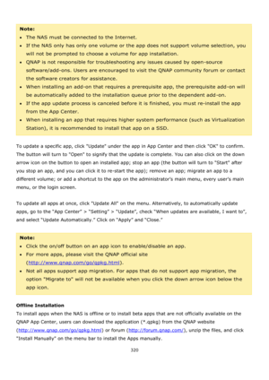 Page 320320 
 
 
Note: 
The NAS must be connected to the Internet. 
If the NAS only has only one volume or the app does not support volume selection, you 
will not be prompted to choose a volume for app installation.  
QNAP is not responsible for troubleshooting any issues caused by open-source 
software/add-ons. Users are encouraged to visit the QNAP community forum or contact 
the software creators for assistance. 
When installing an add-on that requires a prerequisite app, the prerequisite add-on will...