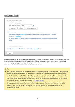 Page 321321 
 
 
 
 
 
 
DLNA Media Server 
 
 
 
QNAP DLNA Media Server is developed by QNAP. To allow DLNA media players to access and play the 
NAS multimedia content via QNAP DLNA Media Server, enable the QNAP DLNA Media Server and 
configure the Media Library and the default user account.  
 
Note:  
The contents allowed to be browsed on devices connected to the media server are based on the 
shared folder permission set for the default user account. Viewers can only watch multimedia 
contents from the...