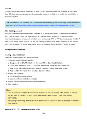 Page 326326 
 
 
Add-on 
You can enable and disable supported BT sites, torrent search engines and indexers on this page. 
New BT sites, search engines and indexers can be added as an Add-on to enrich the possibilities of 
Download Station. 
 
Tip: You can click the following link to download the developer guide for creating Download Station 
Add-ons: http://download.qnap.com/dev/download-station-addon-developers-guide_v4.pdf 
 
File Hosting Account 
You can save the login information for up to 64 HTTP and FTP...