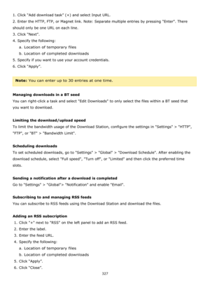 Page 327327 
 
1. Click “Add download task” (+) and select Input URL. 
2. Enter the HTTP, FTP, or Magnet link. Note: Separate multiple entries by pressing Enter. There 
should only be one URL on each line. 
3. Click “Next”. 
4. Specify the following: 
a. Location of temporary files 
b. Location of completed downloads 
5. Specify if you want to use your account credentials. 
6. Click “Apply”. 
 
Note: You can enter up to 30 entries at one time. 
 
Managing downloads in a BT seed 
You can right-click a task and...