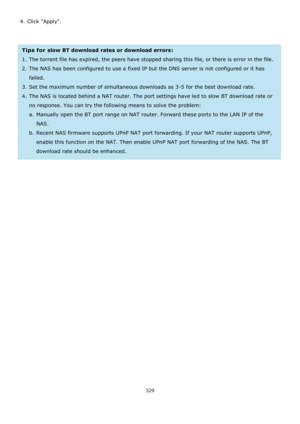 Page 329329 
 
4. Click Apply. 
 
 
Tips for slow BT download rates or download errors:  
1. The torrent file has expired, the peers have stopped sharing this file, or there is error in the file. 
2. The NAS has been configured to use a fixed IP but the DNS server is not configured or it has 
failed. 
3. Set the maximum number of simultaneous downloads as 3-5 for the best download rate. 
4. The NAS is located behind a NAT router. The port settings have led to slow BT download rate or 
no response. You can try...