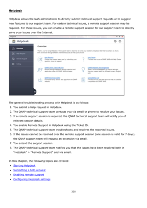 Page 330330 
 
Helpdesk 
 
Helpdesk allows the NAS administrator to directly submit technical support requests or to suggest 
new features to our support team. For certain technical issues, a remote support session may be 
required. For these issues, you can enable a remote support session for our support team to directly 
solve your issues over the Internet.  
 
 
The general troubleshooting process with Helpdesk is as follows: 
1. You submit a help request in Helpdesk. 
2. The QNAP technical support team...