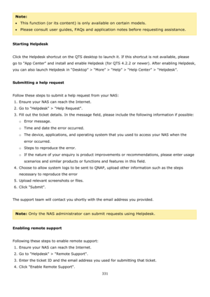 Page 331331 
 
Note:  
This function (or its content) is only available on certain models.  
Please consult user guides, FAQs and application notes before requesting assistance. 
 
Starting Helpdesk 
 
Click the Helpdesk shortcut on the QTS desktop to launch it. If this shortcut is not available, please 
go to App Center and install and enable Helpdesk (for QTS 4.2.2 or newer). After enabling Helpdesk, 
you can also launch Helpdesk in “Desktop” > “More” > “Help” > “Help Center” > “Helpdesk”. 
 
Submitting a...