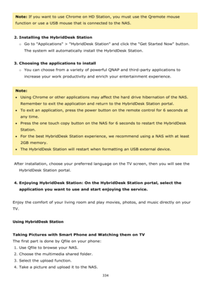 Page 334334 
 
Note: If you want to use Chrome on HD Station, you must use the Qremote mouse 
function or use a USB mouse that is connected to the NAS. 
 
2. Installing the HybridDesk Station 
o Go to Applications > HybridDesk Station and click the Get Started Now button. 
The system will automatically install the HybridDesk Station. 
 
3. Choosing the applications to install 
o You can choose from a variety of powerful QNAP and third-party applications to 
increase your work productivity and enrich your...
