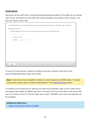Page 336336 
 
 
 
iTunes Server 
 
Using this service MP3 files in the Qmultimedia/Multimedia folder of the NAS can be shared 
with iTunes. Computers on the LAN with iTunes installed will be able to find, browse, and 
play the shared music files. 
 
 
To use the iTunes Server, enable this feature and then upload music files to the 
Qmultimedia/Multimedia folder of the NAS.  
 
Note: iTunes Server may be disabled or hidden on some Enterprise and SMB models. To enable 
iTunes server, please refer to System...