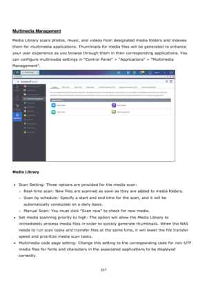 Page 337337 
 
 
 
 
Multimedia Management 
 
Media Library scans photos, music, and videos from designated media folders and indexes 
them for multimedia applications. Thumbnails for media files will be generated to enhance 
your user experience as you browse through them in their corresponding applications. You 
can configure multimedia settings in “Control Panel” > “Applications” > “Multimedia 
Management”.  
 
 
Media Library  
 
Scan Setting: Three options are provided for the media scan:  
o Real-time...