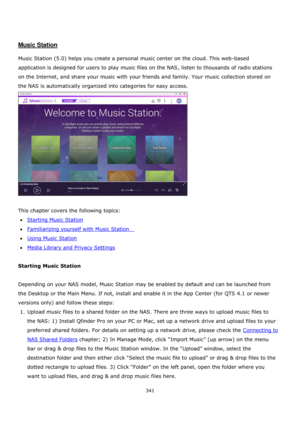 Page 341341 
 
 
 
 
Music Station 
 
Music Station (5.0) helps you create a personal music center on the cloud. This web-based 
application is designed for users to play music files on the NAS, listen to thousands of radio stations 
on the Internet, and share your music with your friends and family. Your music collection stored on 
the NAS is automatically organized into categories for easy access. 
 
 
This chapter covers the following topics: 
Starting Music Station 
Familiarizing yourself with Music...