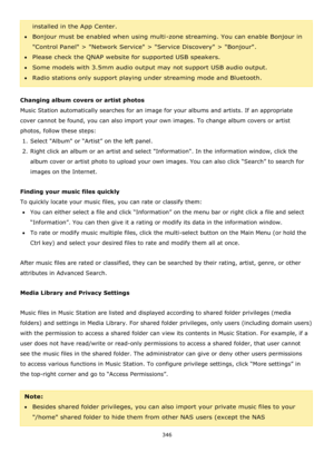 Page 346346 
 
installed in the App Center. 
Bonjour must be enabled when using multi-zone streaming. You can enable Bonjour in 
Control Panel > Network Service > Service Discovery > Bonjour. 
Please check the QNAP website for supported USB speakers. 
Some models with 3.5mm audio output may not support USB audio output. 
Radio stations only support playing under streaming mode and Bluetooth. 
 
Changing album covers or artist photos 
Music Station automatically searches for an image for your albums and...