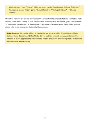 Page 347347 
 
administrator.) Your /home folder contents can be found under Private Collection. 
To create a shared folder, go to Control Panel > Privilege Settings > Shared 
Folders. 
 
Music files stored in the shared folders are only visible after they are detected and scanned by Media 
Library. To set Media Library to scan for music files manually or by a schedule, go to Control Panel 
> Multimedia Management > Media Library. For more information about media folder settings, 
please refer to the chapter...